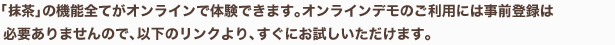 「抹茶」の機能全てがオンラインで体験できます。オンラインデモのご利用には事前登録は必要ありませんので、以下のリンクにより、すぐにお試しいただけます。